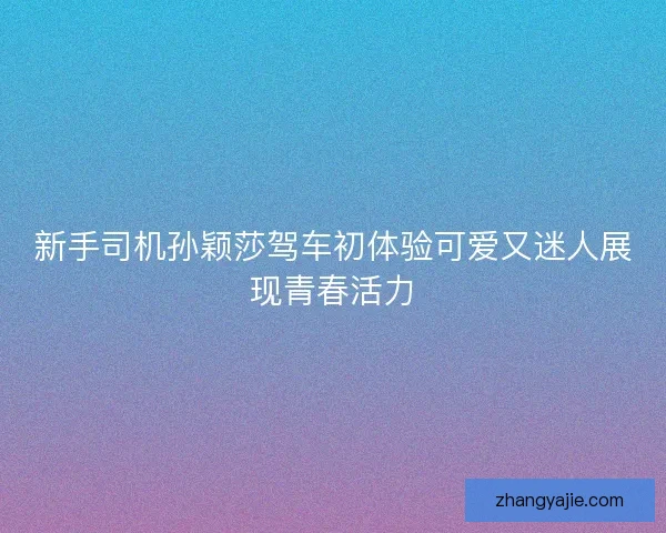 新手司机孙颖莎驾车初体验可爱又迷人展现青春活力