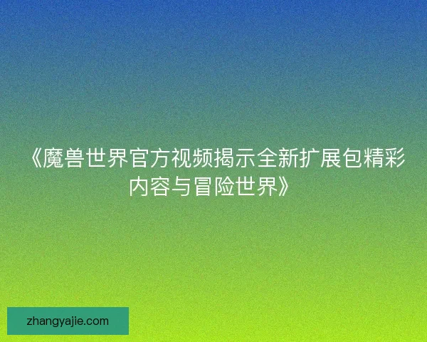 《魔兽世界官方视频揭示全新扩展包精彩内容与冒险世界》