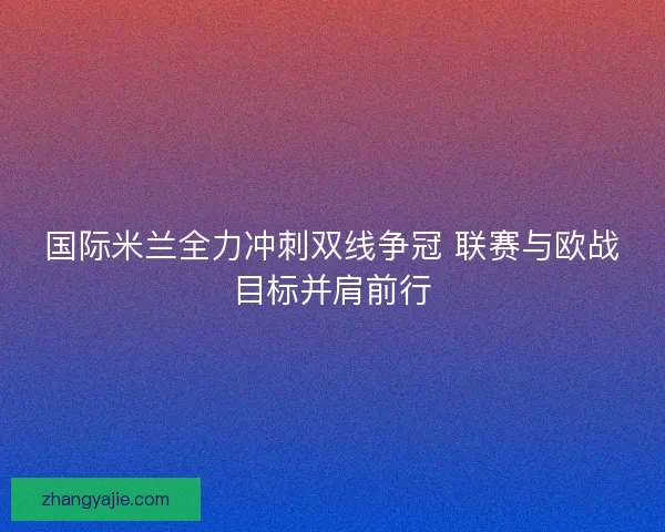 国际米兰全力冲刺双线争冠 联赛与欧战目标并肩前行