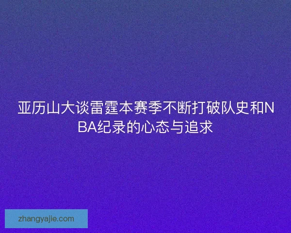 亚历山大谈雷霆本赛季不断打破队史和NBA纪录的心态与追求
